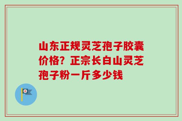 山东正规灵芝孢子胶囊价格?正宗长白山灵芝孢子粉一斤多少钱-第1张图片-卓越灵芝孢子粉 山东正规灵芝孢子胶囊价格?正宗长白山灵芝孢子粉一斤多少钱-第1张图片-卓越灵芝孢子粉