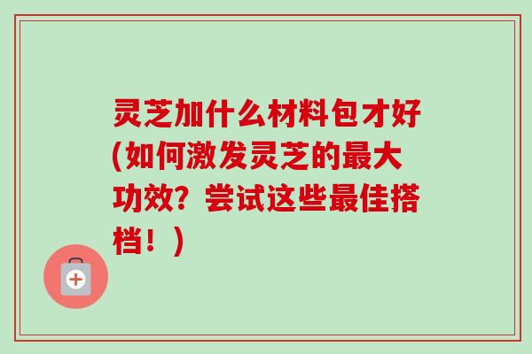 灵芝加什么材料包才好(如何激发灵芝的最大功效?尝试这些最佳搭档!)-第1张图片-卓越灵芝孢子粉 灵芝加什么材料包才好(如何激发灵芝的最大功效?尝试这些最佳搭档!)-第1张图片-卓越灵芝孢子粉