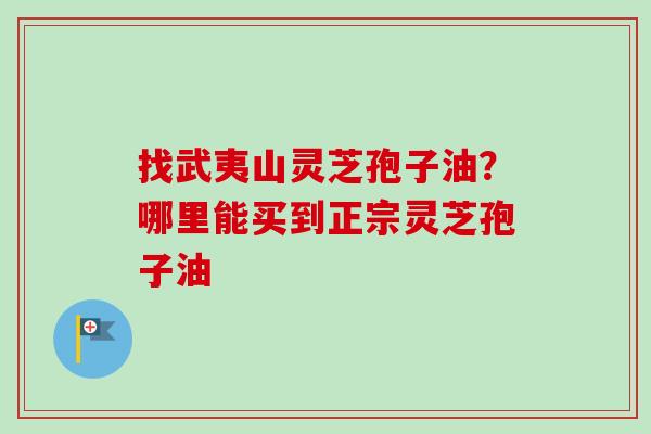 找武夷山灵芝孢子油？哪里能买到正宗灵芝孢子油-第1张图片-卓越灵芝孢子粉
