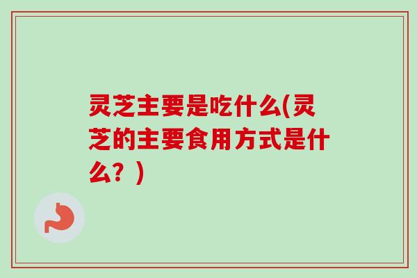 灵芝主要是吃什么(灵芝的主要食用方式是什么？)-第1张图片-卓越灵芝孢子粉