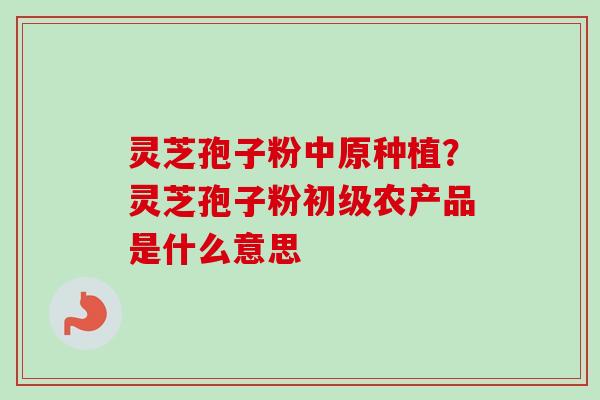灵芝孢子粉中原种植?灵芝孢子粉初级农产品是什么意思-第1张图片-卓越灵芝孢子粉 灵芝孢子粉中原种植?灵芝孢子粉初级农产品是什么意思-第1张图片-卓越灵芝孢子粉