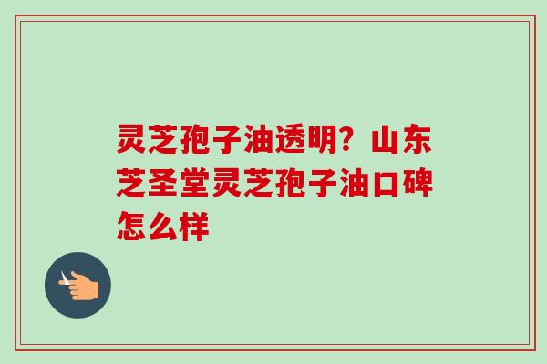 灵芝孢子油透明？山东芝圣堂灵芝孢子油口碑怎么样-第1张图片-卓越灵芝孢子粉