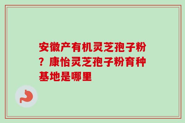 安徽产有机灵芝孢子粉?康怡灵芝孢子粉育种基地是哪里-第1张图片-卓越灵芝孢子粉 安徽产有机灵芝孢子粉?康怡灵芝孢子粉育种基地是哪里-第1张图片-卓越灵芝孢子粉