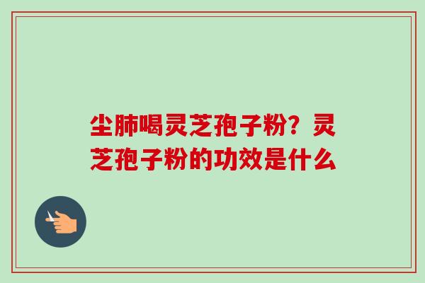 尘肺喝灵芝孢子粉?灵芝孢子粉的功效是什么-第1张图片-卓越灵芝孢子粉 尘肺喝灵芝孢子粉?灵芝孢子粉的功效是什么-第1张图片-卓越灵芝孢子粉