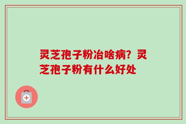灵芝孢子粉冶啥病?灵芝孢子粉有什么好处-第1张图片-卓越灵芝孢子粉 灵芝孢子粉冶啥病?灵芝孢子粉有什么好处-第1张图片-卓越灵芝孢子粉
