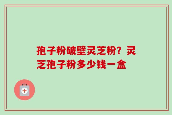 孢子粉破壁灵芝粉？灵芝孢子粉多少钱一盒-第1张图片-卓越灵芝孢子粉