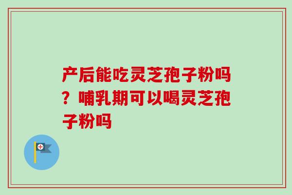 产后能吃灵芝孢子粉吗？哺乳期可以喝灵芝孢子粉吗-第1张图片-卓越灵芝孢子粉