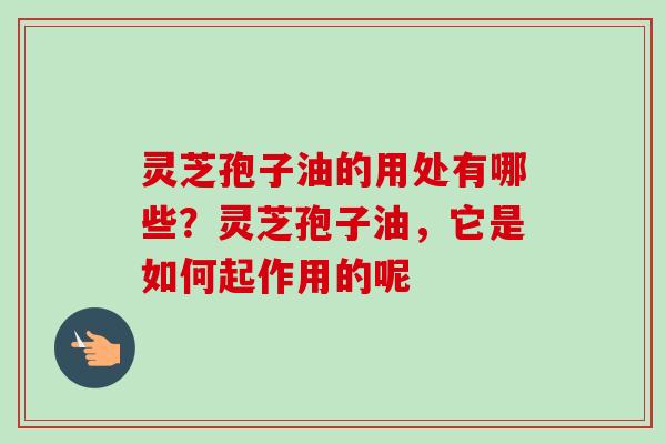 灵芝孢子油的用处有哪些？灵芝孢子油，它是如何起作用的呢-第1张图片-卓越灵芝孢子粉