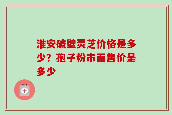 淮安破壁灵芝价格是多少？孢子粉市面售价是多少-第1张图片-卓越灵芝孢子粉