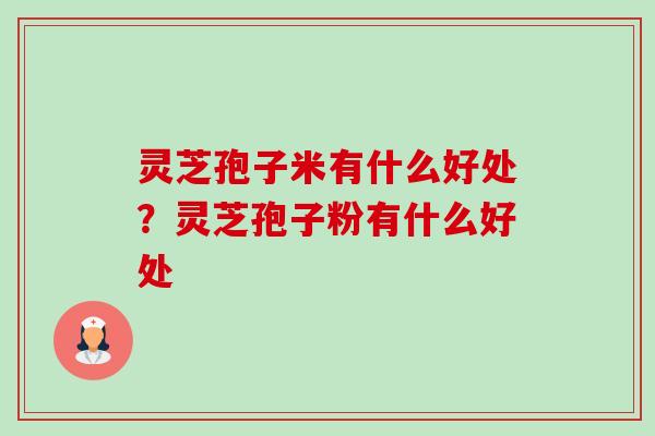灵芝孢子米有什么好处？灵芝孢子粉有什么好处-第1张图片-卓越灵芝孢子粉