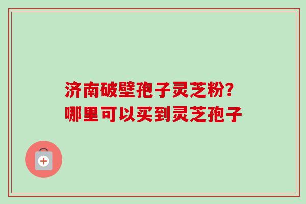 济南破壁孢子灵芝粉?哪里可以买到灵芝孢子-第1张图片-卓越灵芝孢子粉 济南破壁孢子灵芝粉?哪里可以买到灵芝孢子-第1张图片-卓越灵芝孢子粉