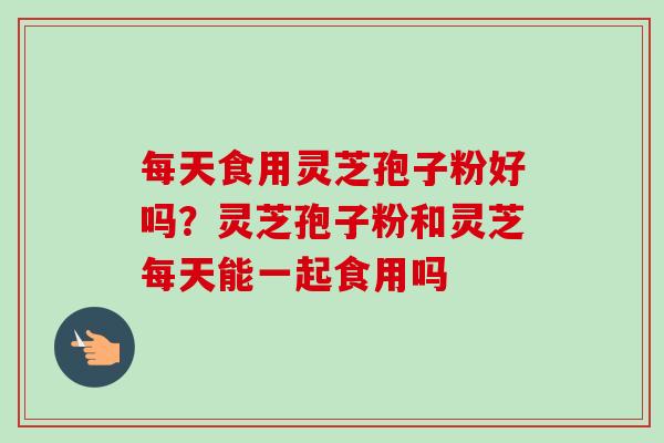 每天食用灵芝孢子粉好吗?灵芝孢子粉和灵芝每天能一起食用吗-第1张图片-卓越灵芝孢子粉 每天食用灵芝孢子粉好吗?灵芝孢子粉和灵芝每天能一起食用吗-第1张图片-卓越灵芝孢子粉
