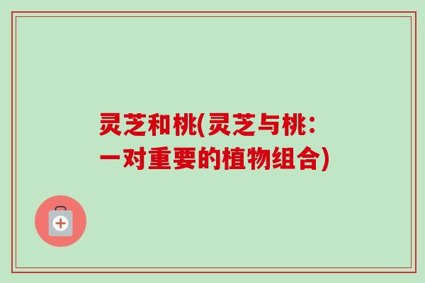 灵芝和桃(灵芝与桃:一对重要的植物组合)-第1张图片-卓越灵芝孢子粉 灵芝和桃(灵芝与桃:一对重要的植物组合)-第1张图片-卓越灵芝孢子粉