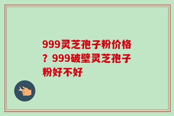 999灵芝孢子粉价格?999破壁灵芝孢子粉好不好-第1张图片-卓越灵芝孢子粉 999灵芝孢子粉价格?999破壁灵芝孢子粉好不好-第1张图片-卓越灵芝孢子粉