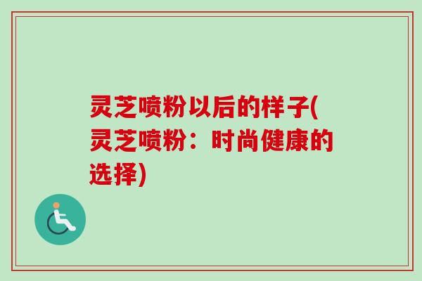 灵芝喷粉以后的样子(灵芝喷粉:时尚健康的选择)-第1张图片-卓越灵芝孢子粉 灵芝喷粉以后的样子(灵芝喷粉:时尚健康的选择)-第1张图片-卓越灵芝孢子粉