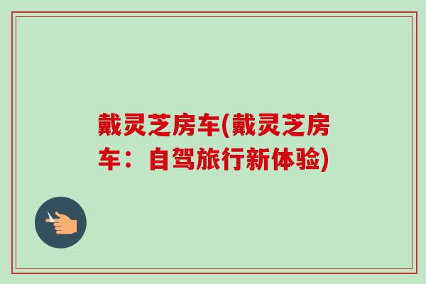 戴灵芝房车(戴灵芝房车:自驾旅行新体验)-第1张图片-卓越灵芝孢子粉 戴灵芝房车(戴灵芝房车:自驾旅行新体验)-第1张图片-卓越灵芝孢子粉