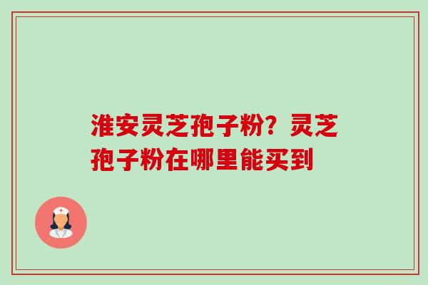 淮安灵芝孢子粉?灵芝孢子粉在哪里能买到-第1张图片-卓越灵芝孢子粉 淮安灵芝孢子粉?灵芝孢子粉在哪里能买到-第1张图片-卓越灵芝孢子粉