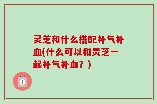 灵芝和什么搭配补气补血(什么可以和灵芝一起补气补血?)-第1张图片-卓越灵芝孢子粉 灵芝和什么搭配补气补血(什么可以和灵芝一起补气补血?)-第1张图片-卓越灵芝孢子粉