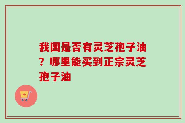 我国是否有灵芝孢子油？哪里能买到正宗灵芝孢子油-第1张图片-卓越灵芝孢子粉