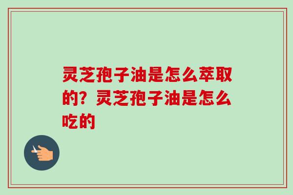 灵芝孢子油是怎么萃取的？灵芝孢子油是怎么吃的-第1张图片-卓越灵芝孢子粉