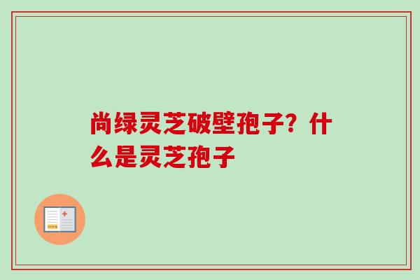 尚绿灵芝破壁孢子？什么是灵芝孢子-第1张图片-卓越灵芝孢子粉
