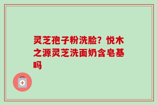灵芝孢子粉洗脸?悦木之源灵芝洗面奶含皂基吗-第1张图片-卓越灵芝孢子粉 灵芝孢子粉洗脸?悦木之源灵芝洗面奶含皂基吗-第1张图片-卓越灵芝孢子粉