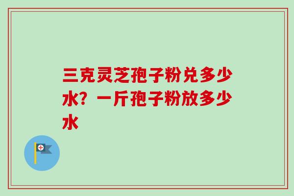 三克灵芝孢子粉兑多少水？一斤孢子粉放多少水-第1张图片-卓越灵芝孢子粉