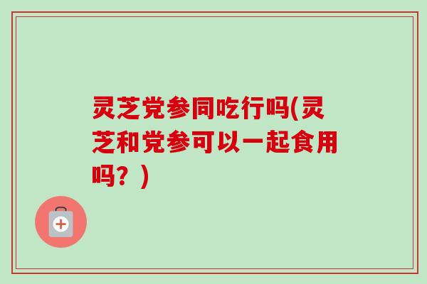 灵芝党参同吃行吗(灵芝和党参可以一起食用吗？)-第1张图片-卓越灵芝孢子粉