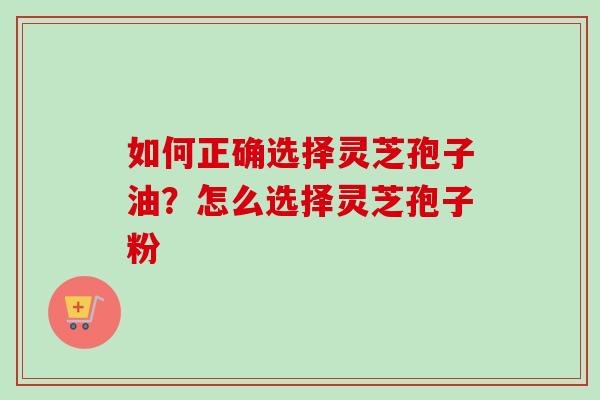 如何正确选择灵芝孢子油？怎么选择灵芝孢子粉-第1张图片-卓越灵芝孢子粉