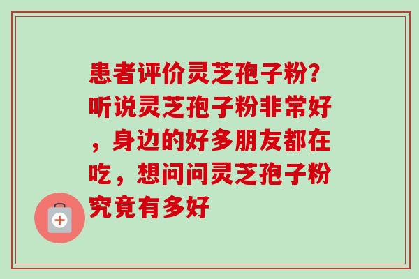 患者评价灵芝孢子粉?听说灵芝孢子粉非常好,身边的好多朋友都在吃,想问问灵芝孢子粉究竟有多好-第1张图片-卓越灵芝孢子粉 患者评价灵芝孢子粉?听说灵芝孢子粉非常好,身边的好多朋友都在吃,想问问灵芝孢子粉究竟有多好-第1张图片-卓越灵芝孢子粉