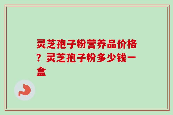 灵芝孢子粉营养品价格？灵芝孢子粉多少钱一盒-第1张图片-卓越灵芝孢子粉