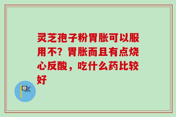 灵芝孢子粉胃胀可以服用不？胃胀而且有点烧心反酸，吃什么药比较好-第1张图片-卓越灵芝孢子粉
