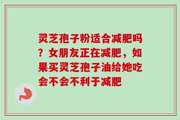 灵芝孢子粉适合减肥吗？女朋友正在减肥，如果买灵芝孢子油给她吃会不会不利于减肥-第1张图片-卓越灵芝孢子粉