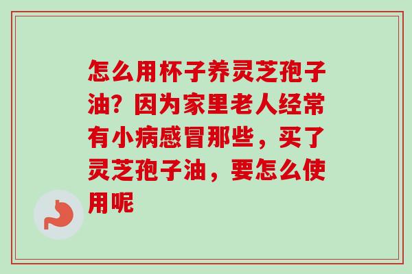 怎么用杯子养灵芝孢子油？因为家里老人经常有小病感冒那些，买了灵芝孢子油，要怎么使用呢-第1张图片-卓越灵芝孢子粉