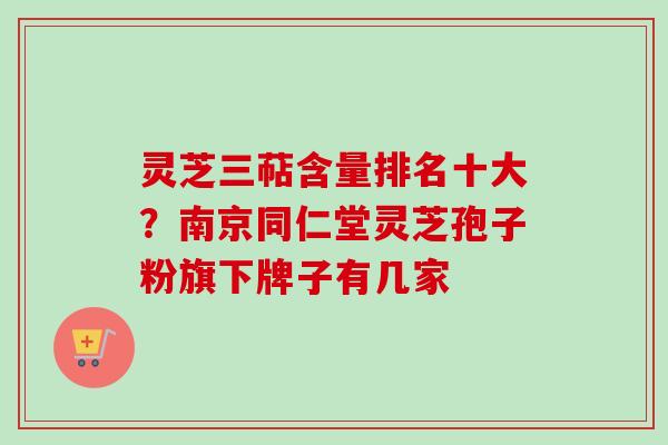 灵芝三萜含量排名十大？南京同仁堂灵芝孢子粉旗下牌子有几家-第1张图片-卓越灵芝孢子粉