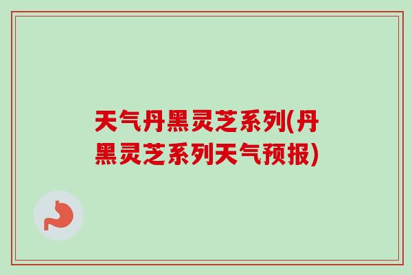 天气丹黑灵芝系列(丹黑灵芝系列天气预报)-第1张图片-卓越灵芝孢子粉