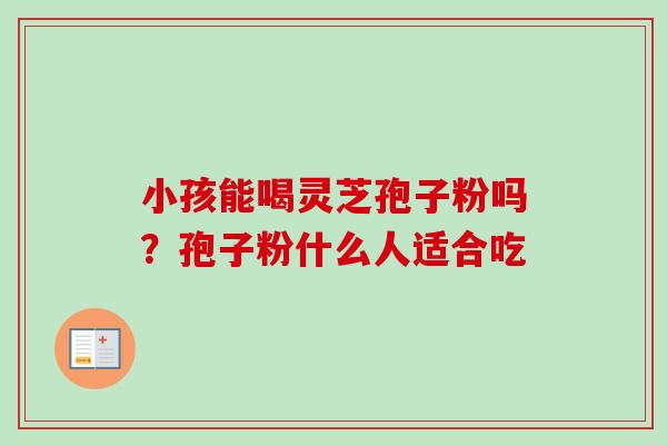 小孩能喝灵芝孢子粉吗？孢子粉什么人适合吃-第1张图片-卓越灵芝孢子粉