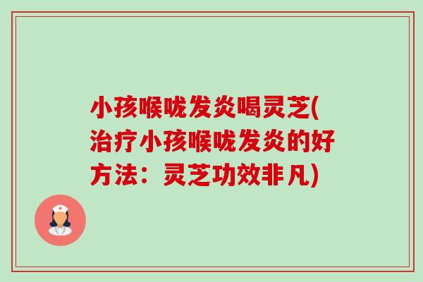 小孩喉咙发炎喝灵芝(治疗小孩喉咙发炎的好方法：灵芝功效非凡)-第1张图片-卓越灵芝孢子粉