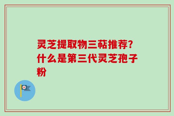 灵芝提取物三萜推荐？什么是第三代灵芝孢子粉-第1张图片-卓越灵芝孢子粉