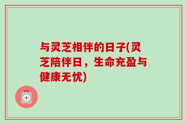 与灵芝相伴的日子(灵芝陪伴日,生命充盈与健康无忧)-第1张图片-卓越灵芝孢子粉 与灵芝相伴的日子(灵芝陪伴日,生命充盈与健康无忧)-第1张图片-卓越灵芝孢子粉