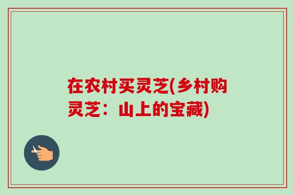 在农村买灵芝(乡村购灵芝:山上的宝藏)-第1张图片-卓越灵芝孢子粉 在农村买灵芝(乡村购灵芝:山上的宝藏)-第1张图片-卓越灵芝孢子粉