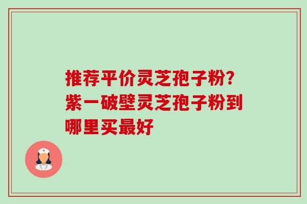 推荐平价灵芝孢子粉？紫一破壁灵芝孢子粉到哪里买最好-第1张图片-卓越灵芝孢子粉