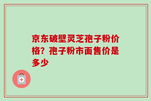 京东破壁灵芝孢子粉价格？孢子粉市面售价是多少-第1张图片-卓越灵芝孢子粉