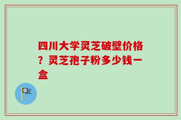 四川大学灵芝破壁价格？灵芝孢子粉多少钱一盒-第1张图片-卓越灵芝孢子粉