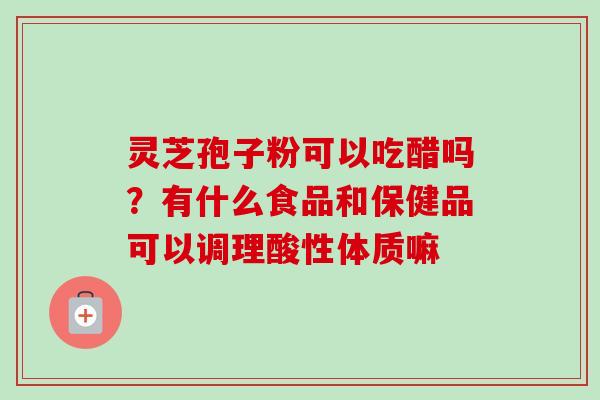 灵芝孢子粉可以吃醋吗？有什么食品和保健品可以调理酸性体质嘛-第1张图片-卓越灵芝孢子粉