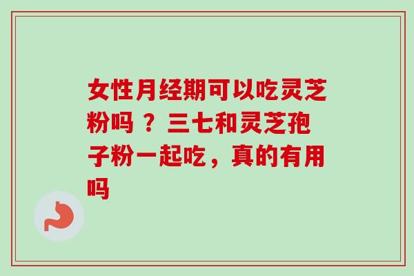 女性月经期可以吃灵芝粉吗 ？三七和灵芝孢子粉一起吃，真的有用吗-第1张图片-卓越灵芝孢子粉