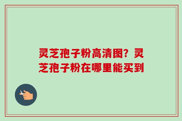 灵芝孢子粉高清图？灵芝孢子粉在哪里能买到-第1张图片-卓越灵芝孢子粉