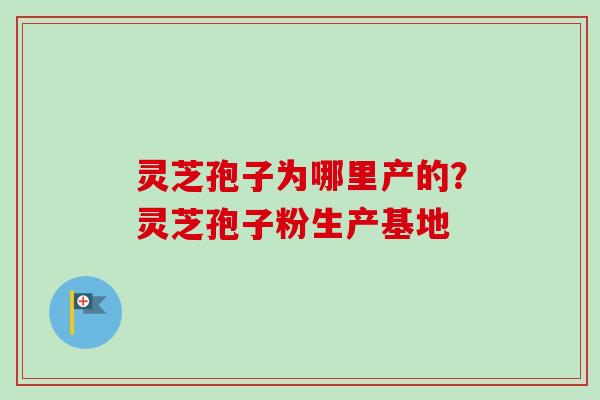灵芝孢子为哪里产的？灵芝孢子粉生产基地-第1张图片-卓越灵芝孢子粉