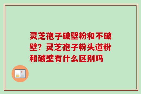 灵芝孢子破壁粉和不破壁？灵芝孢子粉头道粉和破壁有什么区别吗-第1张图片-卓越灵芝孢子粉