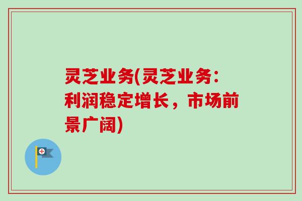 灵芝业务(灵芝业务：利润稳定增长，市场前景广阔)-第1张图片-卓越灵芝孢子粉